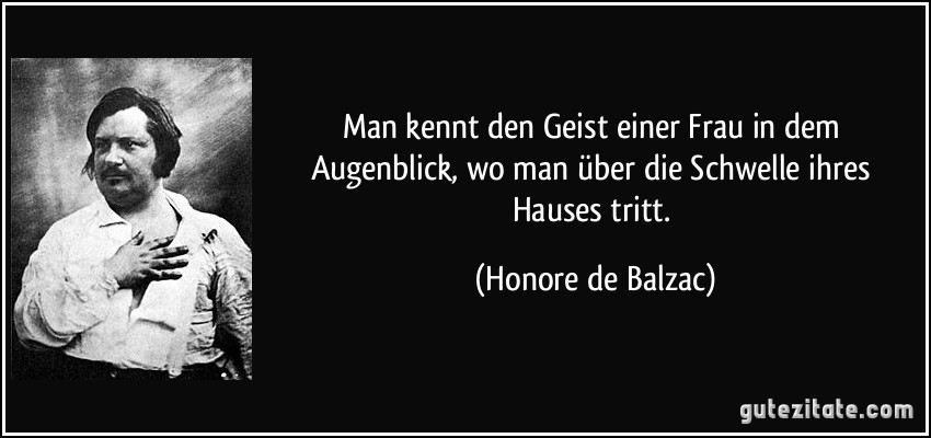 Man kennt den Geist einer Frau in dem Augenblick, wo man über die Schwelle ihres Hauses tritt. (Honore de Balzac)