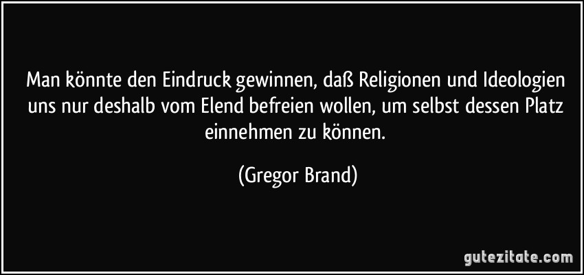 Man könnte den Eindruck gewinnen, daß Religionen und Ideologien uns nur deshalb vom Elend befreien wollen, um selbst dessen Platz einnehmen zu können. (Gregor Brand)