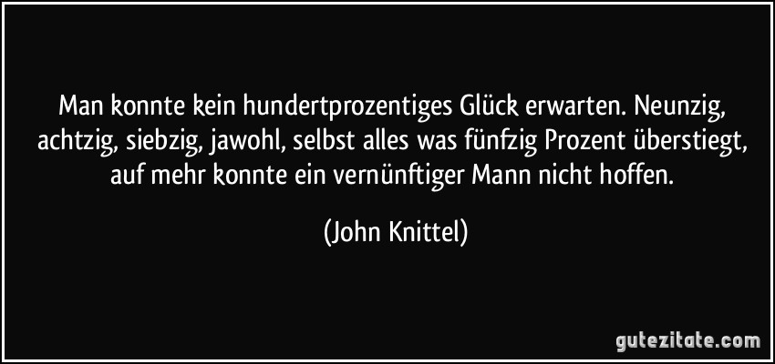 Man konnte kein hundertprozentiges Glück erwarten. Neunzig, achtzig, siebzig, jawohl, selbst alles was fünfzig Prozent überstiegt, auf mehr konnte ein vernünftiger Mann nicht hoffen. (John Knittel)