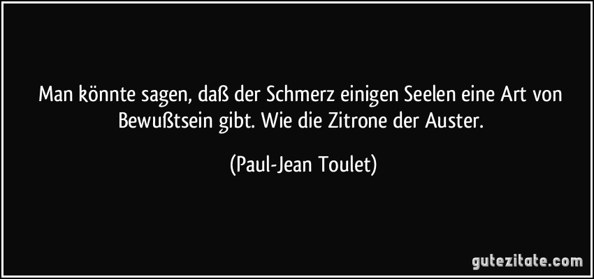 Man könnte sagen, daß der Schmerz einigen Seelen eine Art von Bewußtsein gibt. Wie die Zitrone der Auster. (Paul-Jean Toulet)