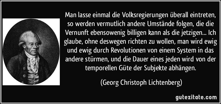 Man lasse einmal die Volksregierungen überall eintreten, so werden vermutlich andere Umstände folgen, die die Vernunft ebensowenig billigen kann als die jetzigen... Ich glaube, ohne deswegen richten zu wollen, man wird ewig und ewig durch Revolutionen von einem System in das andere stürmen, und die Dauer eines jeden wird von der temporellen Güte der Subjekte abhängen. (Georg Christoph Lichtenberg)