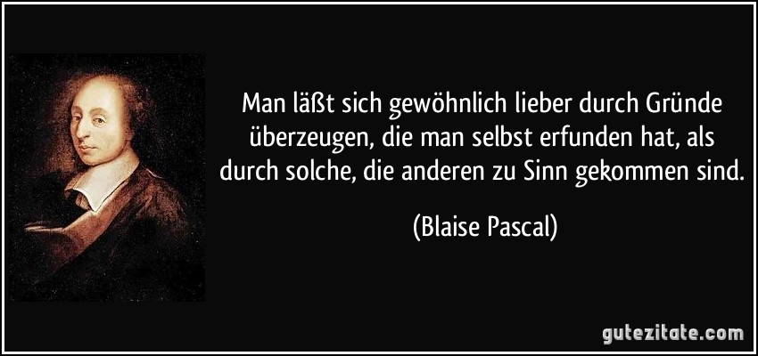 Man läßt sich gewöhnlich lieber durch Gründe überzeugen, die man selbst erfunden hat, als durch solche, die anderen zu Sinn gekommen sind. (Blaise Pascal)