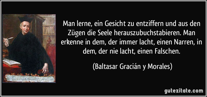 Man lerne, ein Gesicht zu entziffern und aus den Zügen die Seele herauszubuchstabieren. Man erkenne in dem, der immer lacht, einen Narren, in dem, der nie lacht, einen Falschen. (Baltasar Gracián y Morales) Man lerne, ein Gesicht zu entziffern und aus den Zügen die Seele herauszubuchstabieren. Man erkenne in dem, der immer lacht, einen Narren, in dem, der nie lacht, einen Falschen. (Baltasar Gracián y Morales)