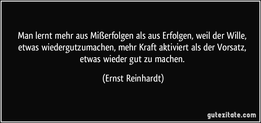 Man lernt mehr aus Mißerfolgen als aus Erfolgen, weil der Wille, etwas wiedergutzumachen, mehr Kraft aktiviert als der Vorsatz, etwas wieder gut zu machen. (Ernst Reinhardt)