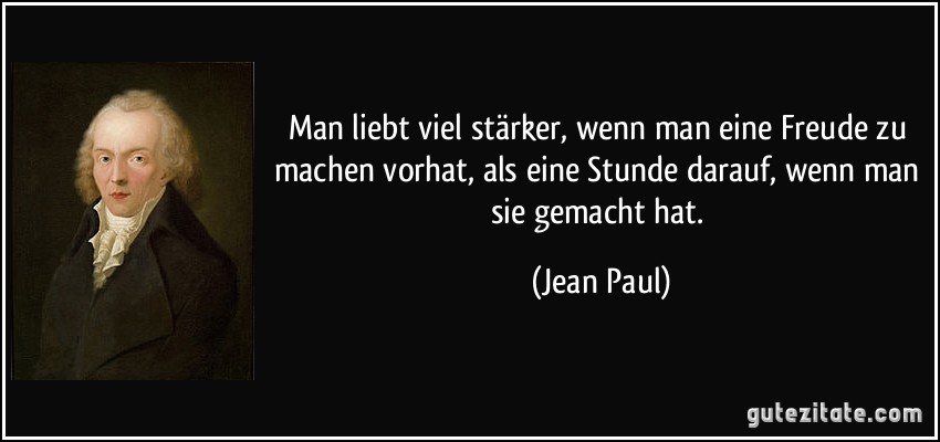 Man liebt viel stärker, wenn man eine Freude zu machen vorhat, als eine Stunde darauf, wenn man sie gemacht hat. (Jean Paul)