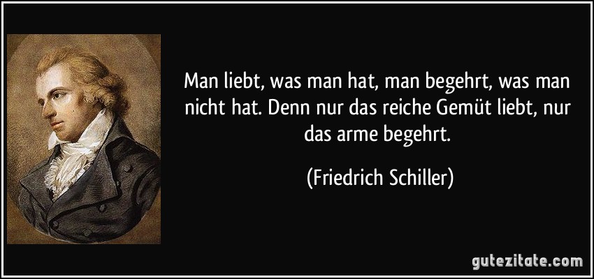 Man liebt, was man hat, man begehrt, was man nicht hat. Denn nur das reiche Gemüt liebt, nur das arme begehrt. (Friedrich Schiller)