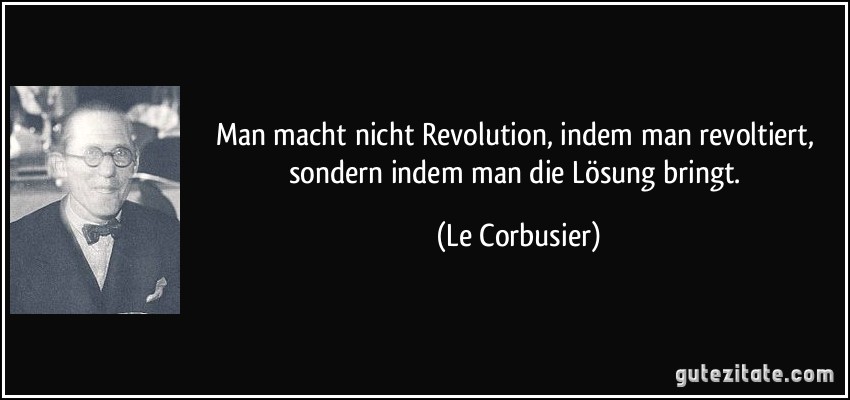 Man macht nicht Revolution, indem man revoltiert, sondern indem man die Lösung bringt. (Le Corbusier)