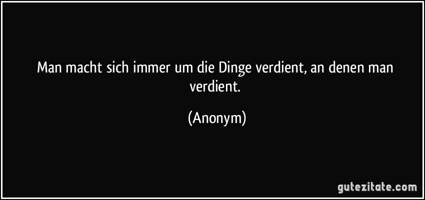 Man macht sich immer um die Dinge verdient, an denen man verdient. (Anonym)