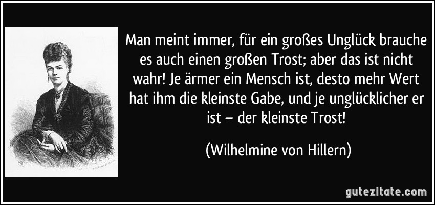 Man meint immer, für ein großes Unglück brauche es auch einen großen Trost; aber das ist nicht wahr! Je ärmer ein Mensch ist, desto mehr Wert hat ihm die kleinste Gabe, und je unglücklicher er ist – der kleinste Trost! (Wilhelmine von Hillern)