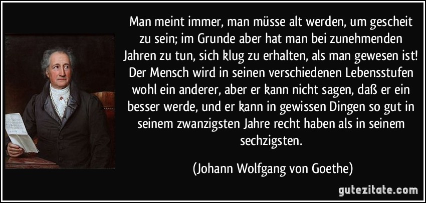 Man meint immer, man müsse alt werden, um gescheit zu sein; im Grunde aber hat man bei zunehmenden Jahren zu tun, sich klug zu erhalten, als man gewesen ist! Der Mensch wird in seinen verschiedenen Lebensstufen wohl ein anderer, aber er kann nicht sagen, daß er ein besser werde, und er kann in gewissen Dingen so gut in seinem zwanzigsten Jahre recht haben als in seinem sechzigsten. (Johann Wolfgang von Goethe)