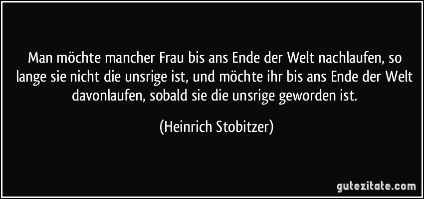 Man möchte mancher Frau bis ans Ende der Welt nachlaufen, so lange sie nicht die unsrige ist, und möchte ihr bis ans Ende der Welt davonlaufen, sobald sie die unsrige geworden ist. (Heinrich Stobitzer)