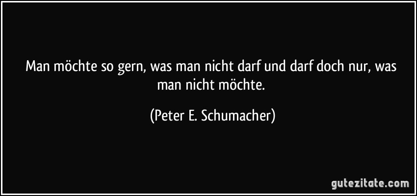 Man möchte so gern, was man nicht darf und darf doch nur, was man nicht möchte. (Peter E. Schumacher)