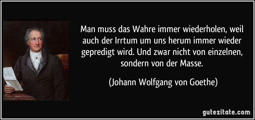 Man muss das Wahre immer wiederholen, weil auch der Irrtum um uns herum immer wieder gepredigt wird. Und zwar nicht von einzelnen, sondern von der Masse. (Johann Wolfgang von Goethe)