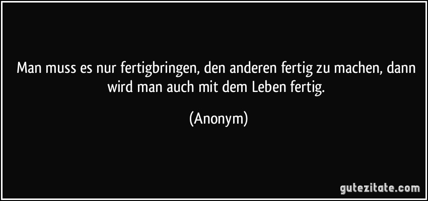 Man muss es nur fertigbringen, den anderen fertig zu machen, dann wird man auch mit dem Leben fertig. (Anonym)