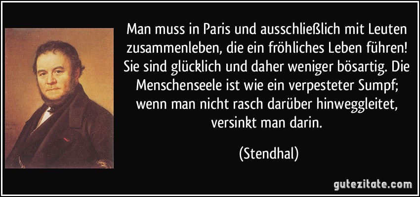 Man muss in Paris und ausschließlich mit Leuten zusammenleben, die ein fröhliches Leben führen! Sie sind glücklich und daher weniger bösartig. Die Menschenseele ist wie ein verpesteter Sumpf; wenn man nicht rasch darüber hinweggleitet, versinkt man darin. (Stendhal)