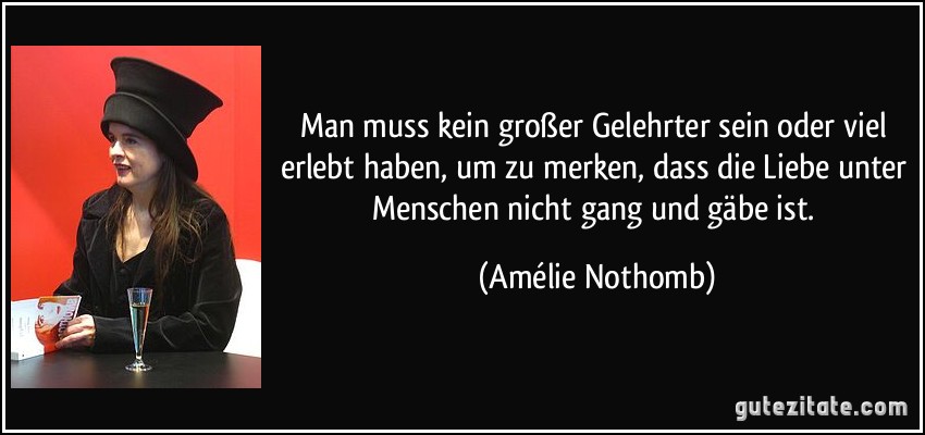 Man muss kein großer Gelehrter sein oder viel erlebt haben, um zu merken, dass die Liebe unter Menschen nicht gang und gäbe ist. (Amélie Nothomb)