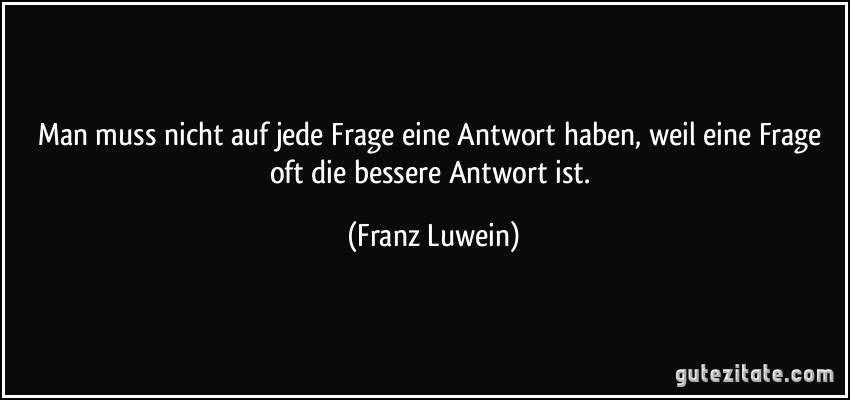 Man muss nicht auf jede Frage eine Antwort haben, weil eine Frage oft die bessere Antwort ist. (Franz Luwein)