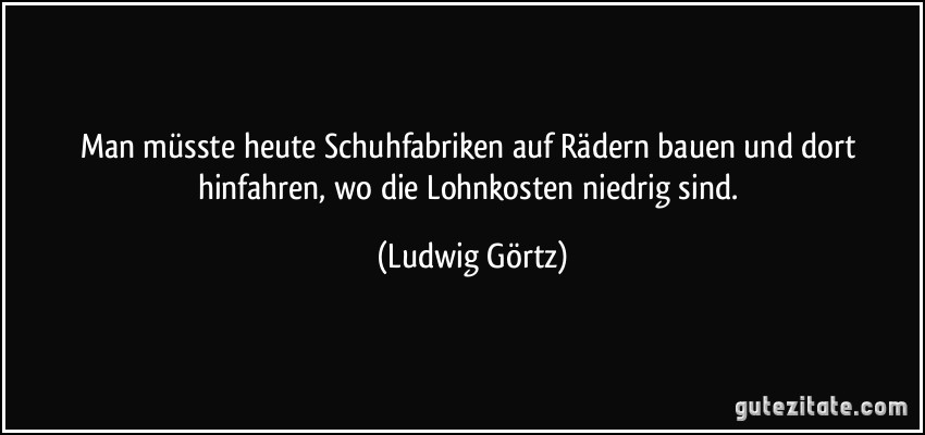 Man müsste heute Schuhfabriken auf Rädern bauen und dort hinfahren, wo die Lohnkosten niedrig sind. (Ludwig Görtz)