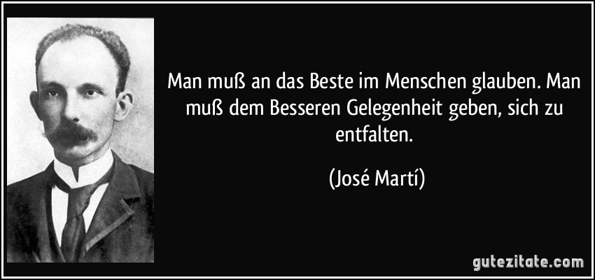 Man muß an das Beste im Menschen glauben. Man muß dem Besseren Gelegenheit geben, sich zu entfalten. (José Martí)