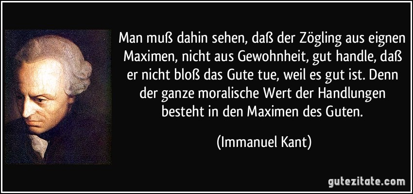 Man muß dahin sehen, daß der Zögling aus eignen Maximen, nicht aus Gewohnheit, gut handle, daß er nicht bloß das Gute tue, weil es gut ist. Denn der ganze moralische Wert der Handlungen besteht in den Maximen des Guten. (Immanuel Kant)