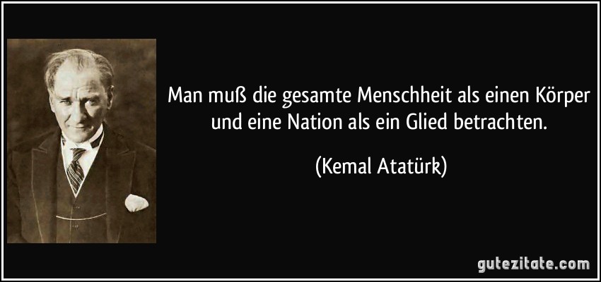 Man muß die gesamte Menschheit als einen Körper und eine Nation als ein Glied betrachten. (Kemal Atatürk)