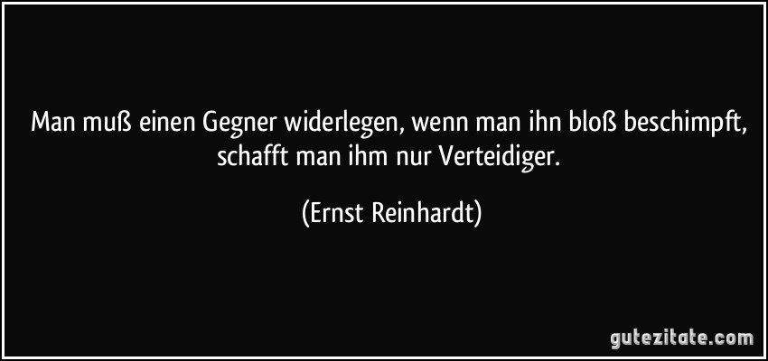 Man muß einen Gegner widerlegen, wenn man ihn bloß beschimpft, schafft man ihm nur Verteidiger. (Ernst Reinhardt)