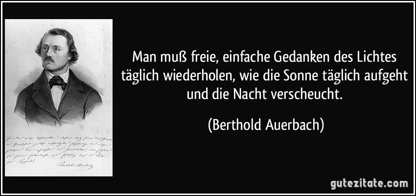 Man muß freie, einfache Gedanken des Lichtes täglich wiederholen, wie die Sonne täglich aufgeht und die Nacht verscheucht. (Berthold Auerbach)