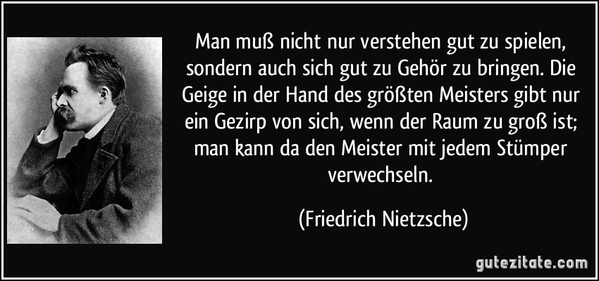 Man muß nicht nur verstehen gut zu spielen, sondern auch sich gut zu Gehör zu bringen. Die Geige in der Hand des größten Meisters gibt nur ein Gezirp von sich, wenn der Raum zu groß ist; man kann da den Meister mit jedem Stümper verwechseln. (Friedrich Nietzsche)