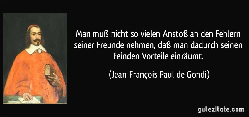 Man muß nicht so vielen Anstoß an den Fehlern seiner Freunde nehmen, daß man dadurch seinen Feinden Vorteile einräumt. (Jean-François Paul de Gondi)