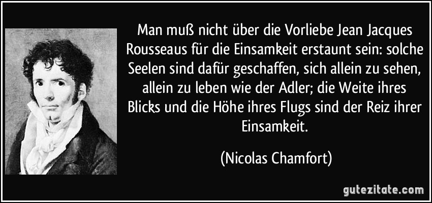 Man muß nicht über die Vorliebe Jean Jacques Rousseaus für die Einsamkeit erstaunt sein: solche Seelen sind dafür geschaffen, sich allein zu sehen, allein zu leben wie der Adler; die Weite ihres Blicks und die Höhe ihres Flugs sind der Reiz ihrer Einsamkeit. (Nicolas Chamfort)