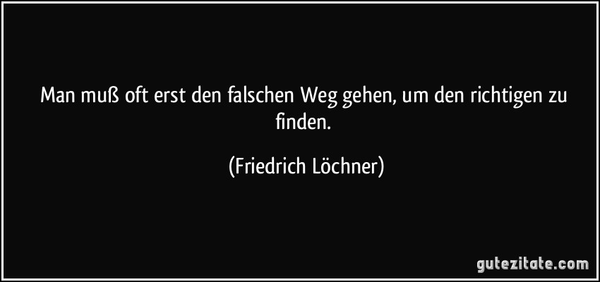 Man muß oft erst den falschen Weg gehen, um den richtigen zu finden. (Friedrich Löchner)