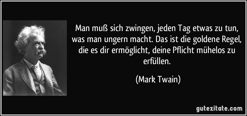 Man muß sich zwingen, jeden Tag etwas zu tun, was man ungern macht. Das ist die goldene Regel, die es dir ermöglicht, deine Pflicht mühelos zu erfüllen. (Mark Twain)