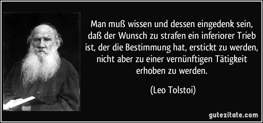 Man muß wissen und dessen eingedenk sein, daß der Wunsch zu strafen ein inferiorer Trieb ist, der die Bestimmung hat, erstickt zu werden, nicht aber zu einer vernünftigen Tätigkeit erhoben zu werden. (Leo Tolstoi)