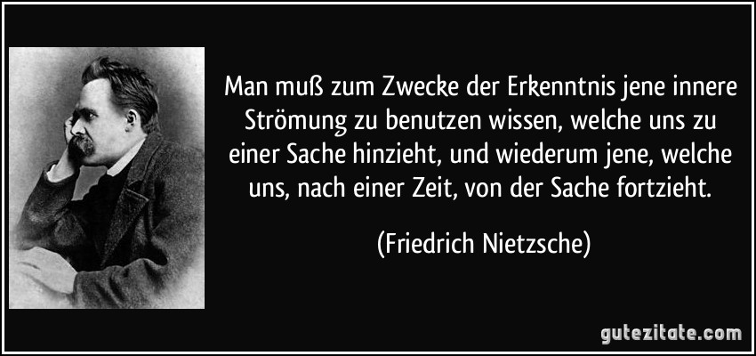 Man muß zum Zwecke der Erkenntnis jene innere Strömung zu benutzen wissen, welche uns zu einer Sache hinzieht, und wiederum jene, welche uns, nach einer Zeit, von der Sache fortzieht. (Friedrich Nietzsche)