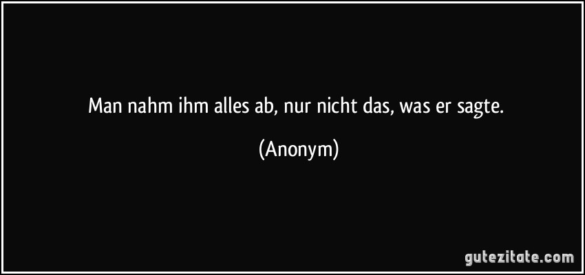 Man nahm ihm alles ab, nur nicht das, was er sagte. (Anonym)