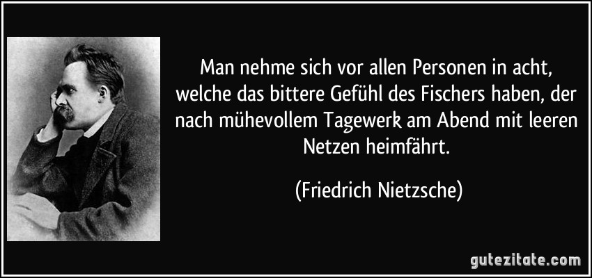 Man nehme sich vor allen Personen in acht, welche das bittere Gefühl des Fischers haben, der nach mühevollem Tagewerk am Abend mit leeren Netzen heimfährt. (Friedrich Nietzsche)