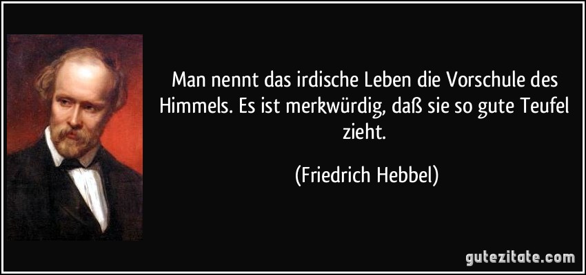 Man nennt das irdische Leben die Vorschule des Himmels. Es ist merkwürdig, daß sie so gute Teufel zieht. (Friedrich Hebbel)