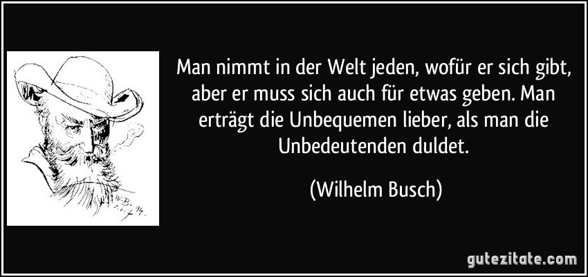 Man nimmt in der Welt jeden, wofür er sich gibt, aber er muss sich auch für etwas geben. Man erträgt die Unbequemen lieber, als man die Unbedeutenden duldet. (Wilhelm Busch)