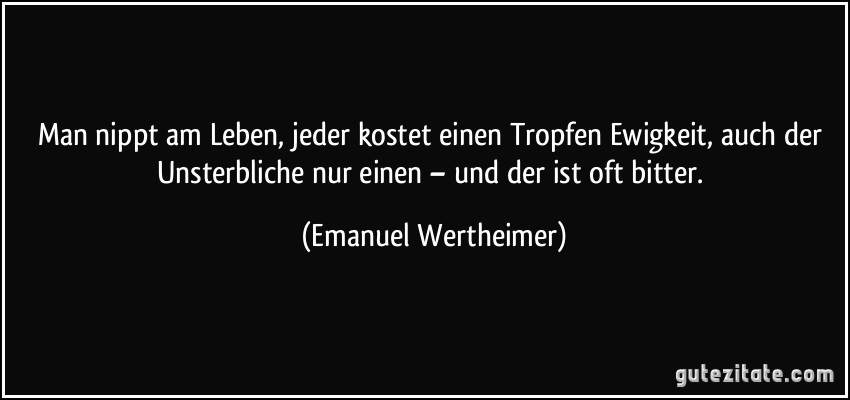 Man nippt am Leben, jeder kostet einen Tropfen Ewigkeit, auch der Unsterbliche nur einen – und der ist oft bitter. (Emanuel Wertheimer)