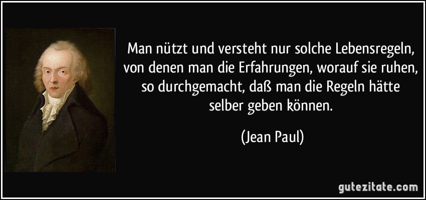 Man nützt und versteht nur solche Lebensregeln, von denen man die Erfahrungen, worauf sie ruhen, so durchgemacht, daß man die Regeln hätte selber geben können. (Jean Paul)