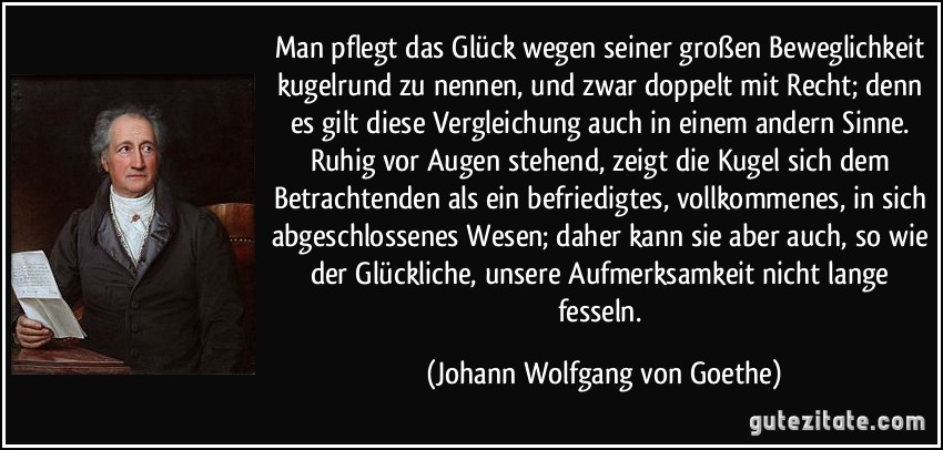 Man pflegt das Glück wegen seiner großen Beweglichkeit kugelrund zu nennen, und zwar doppelt mit Recht; denn es gilt diese Vergleichung auch in einem andern Sinne. Ruhig vor Augen stehend, zeigt die Kugel sich dem Betrachtenden als ein befriedigtes, vollkommenes, in sich abgeschlossenes Wesen; daher kann sie aber auch, so wie der Glückliche, unsere Aufmerksamkeit nicht lange fesseln. (Johann Wolfgang von Goethe)