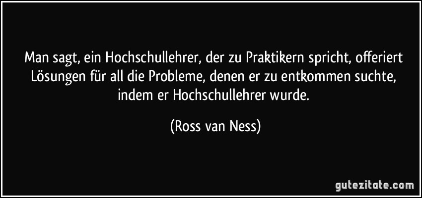 Man sagt, ein Hochschullehrer, der zu Praktikern spricht, offeriert Lösungen für all die Probleme, denen er zu entkommen suchte, indem er Hochschullehrer wurde. (Ross van Ness)