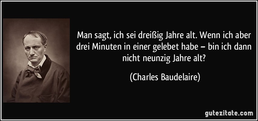 Man sagt, ich sei dreißig Jahre alt. Wenn ich aber drei Minuten in einer gelebet habe – bin ich dann nicht neunzig Jahre alt? (Charles Baudelaire)