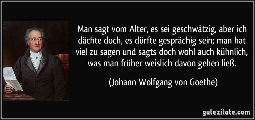 Man sagt vom Alter, es sei geschwätzig, aber ich dächte doch, es dürfte gesprächig sein; man hat viel zu sagen und sagts doch wohl auch kühnlich, was man früher weislich davon gehen ließ. (Johann Wolfgang von Goethe)