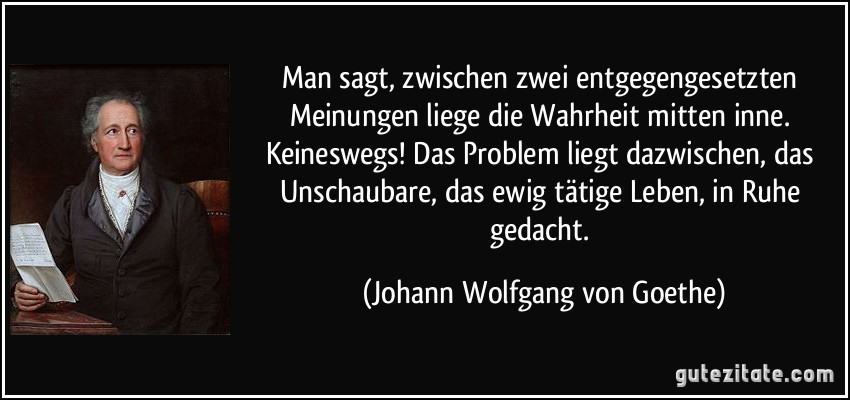 Man sagt, zwischen zwei entgegengesetzten Meinungen liege die Wahrheit mitten inne. Keineswegs! Das Problem liegt dazwischen, das Unschaubare, das ewig tätige Leben, in Ruhe gedacht. (Johann Wolfgang von Goethe)