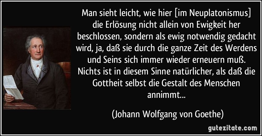 Man sieht leicht, wie hier [im Neuplatonismus] die Erlösung nicht allein von Ewigkeit her beschlossen, sondern als ewig notwendig gedacht wird, ja, daß sie durch die ganze Zeit des Werdens und Seins sich immer wieder erneuern muß. Nichts ist in diesem Sinne natürlicher, als daß die Gottheit selbst die Gestalt des Menschen annimmt... (Johann Wolfgang von Goethe)