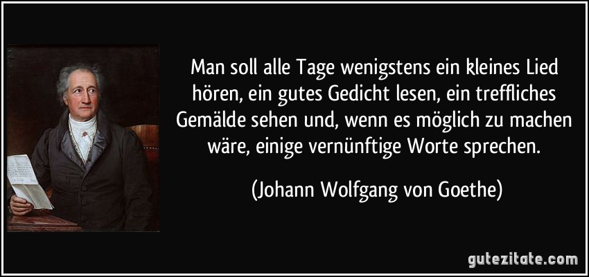 Man soll alle Tage wenigstens ein kleines Lied hören, ein gutes Gedicht lesen, ein treffliches Gemälde sehen und, wenn es möglich zu machen wäre, einige vernünftige Worte sprechen. (Johann Wolfgang von Goethe)