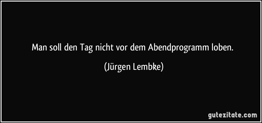 Man soll den Tag nicht vor dem Abendprogramm loben. (Jürgen Lembke)