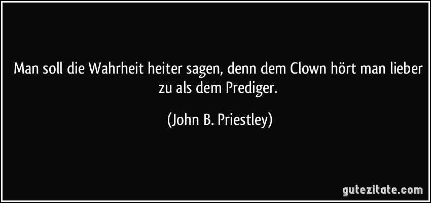 Man soll die Wahrheit heiter sagen, denn dem Clown hört man lieber zu als dem Prediger. (John B. Priestley)