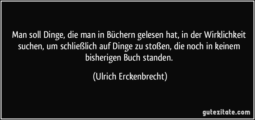 Man soll Dinge, die man in Büchern gelesen hat, in der Wirklichkeit suchen, um schließlich auf Dinge zu stoßen, die noch in keinem bisherigen Buch standen. (Ulrich Erckenbrecht)